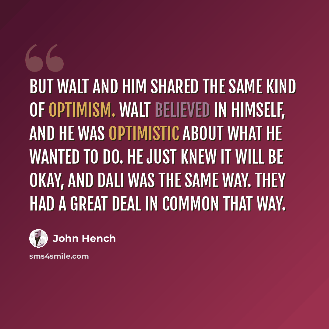 “But Walt and him shared the same kind of optimism. Walt believed in himself, and he was optimistic about what he wanted to do. He just knew it will be okay, and Dali was the same way. They had a great deal in common that way.” quote by John Hench