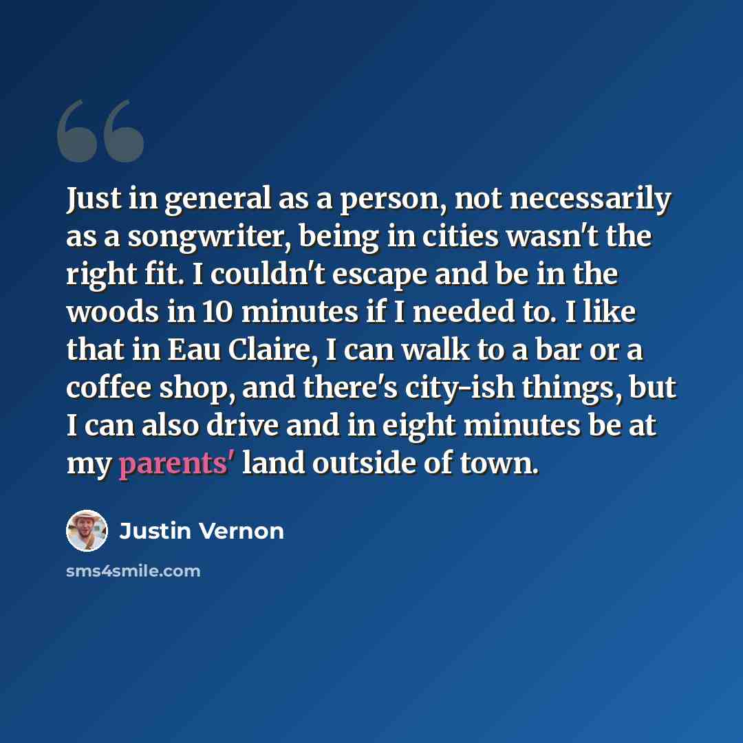 “Just in general as a person, not necessarily as a songwriter, being in cities wasn't the right fit. I couldn't escape and be in the woods in 10 minutes if I needed to. I like that in Eau Claire, I can walk to a bar or a coffee shop, and there's city-ish things, but I can also drive and in eight…” quote by Justin Vernon
