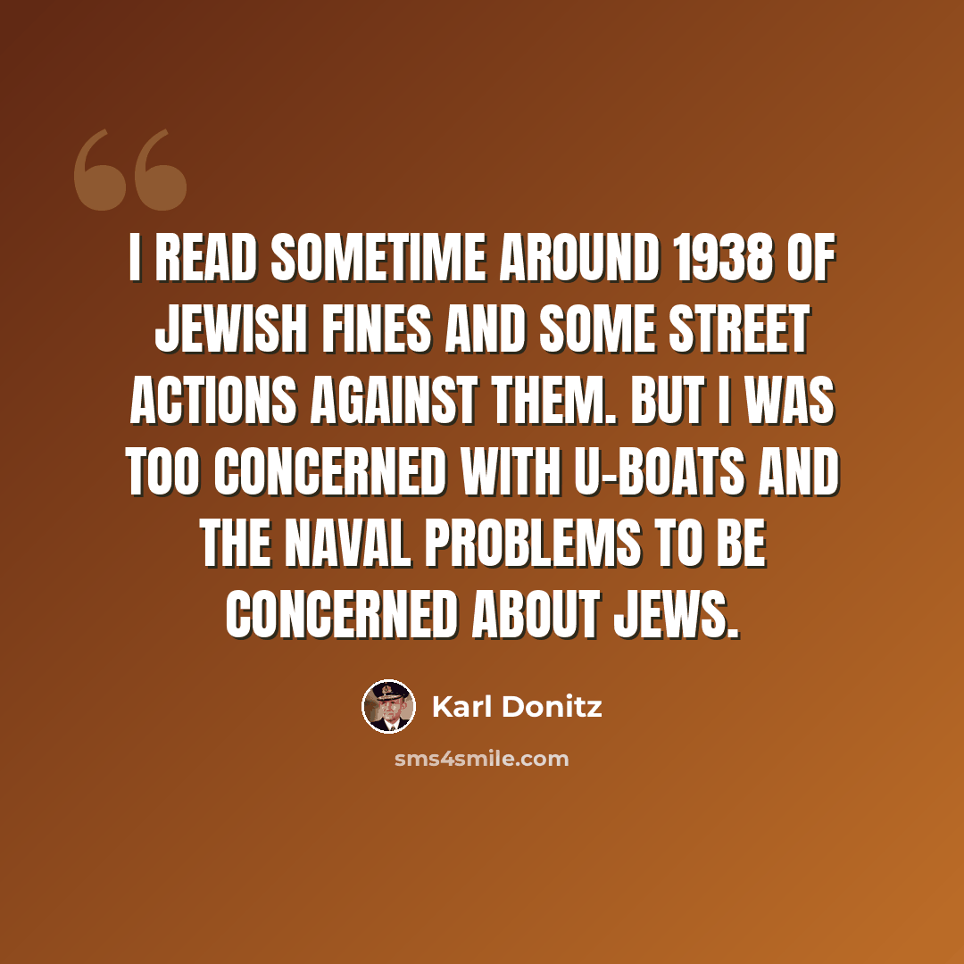 “I read sometime around 1938 of Jewish fines and some street actions against them. But I was too concerned with U-Boats and the naval problems to be concerned about Jews.” quote by Karl Donitz