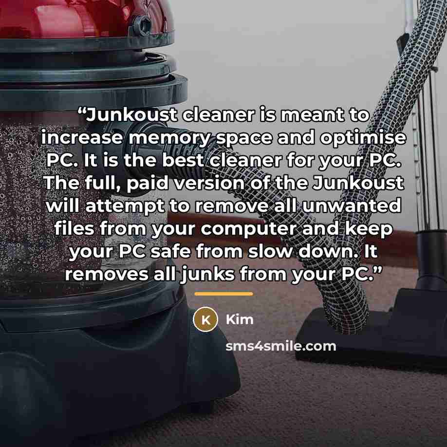 “Junkoust cleaner is meant to increase memory space and optimise PC. It is the best cleaner for your PC. The full, paid version of the Junkoust will attempt to remove all unwanted files from your computer and keep your PC safe from slow down. It removes all junks from your PC.” quote by Kim
