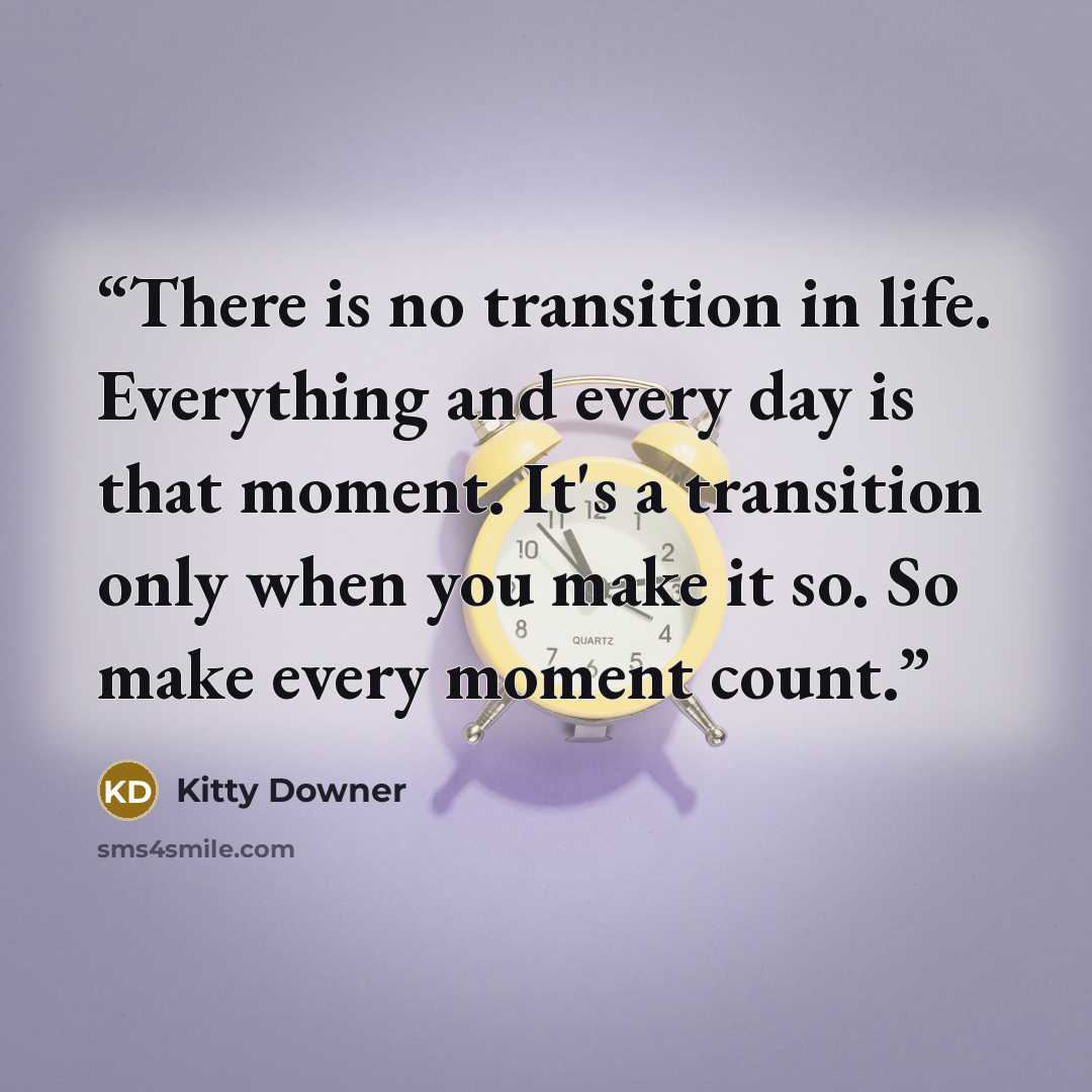 “There is no transition in life. Everything and every day is that moment. It's a transition only when you make it so. So make every moment count.” quote by Kitty Downer