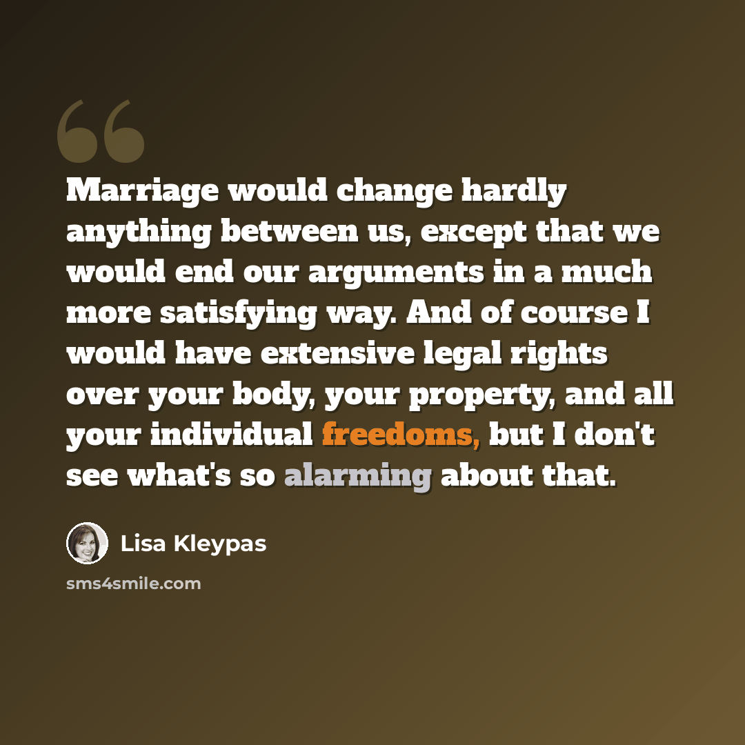 “Marriage would change hardly anything between us, except that we would end our arguments in a much more satisfying way. And of course I would have extensive legal rights over your body, your property, and all your individual freedoms, but I don't see what's so alarming about that.” quote by Lisa Kleypas