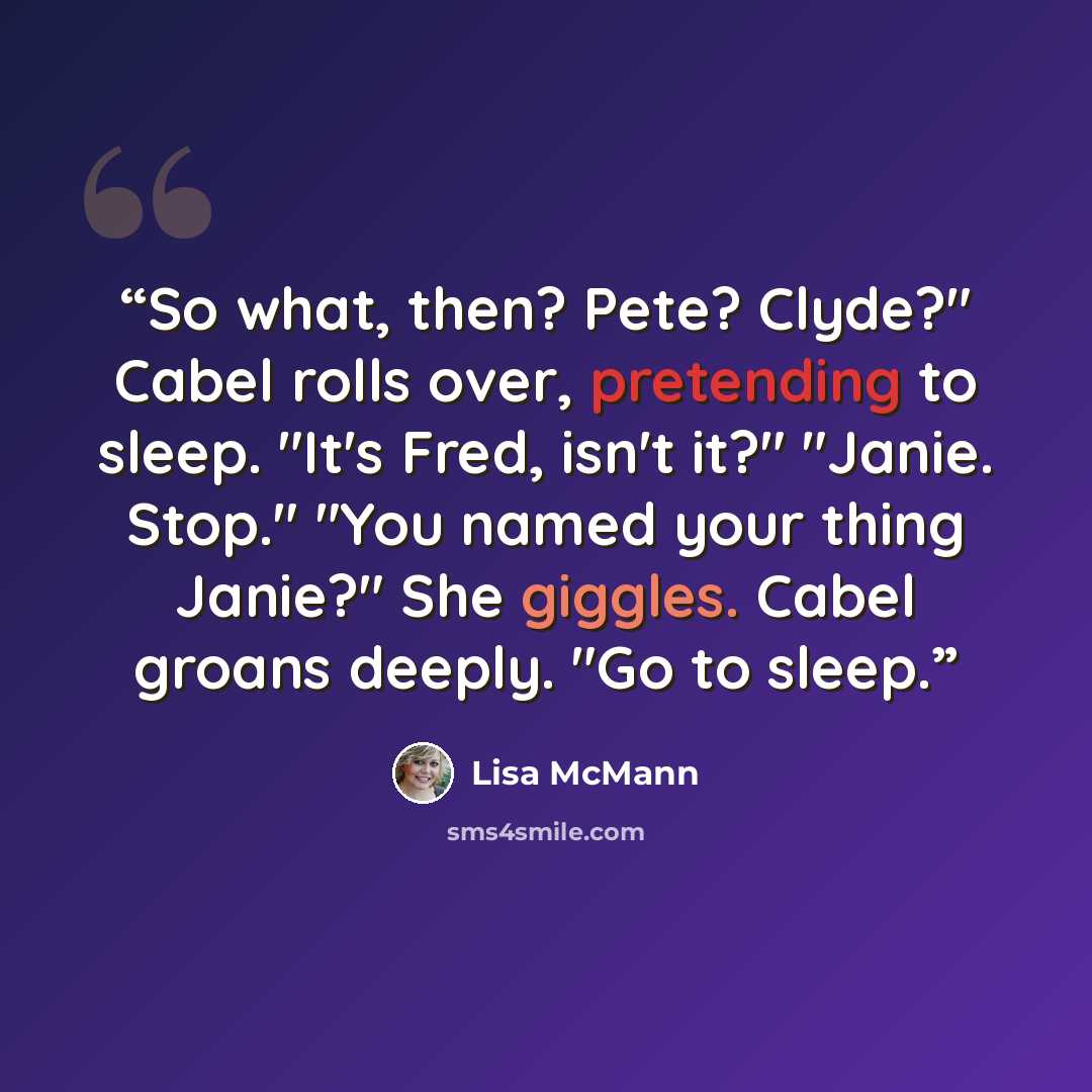 “So what, then? Pete? Clyde?" Cabel rolls over, pretending to sleep. "It's Fred, isn't it?" "Janie. Stop." "You named your thing Janie?" She giggles. Cabel groans deeply. "Go to sleep.” quote by Lisa McMann