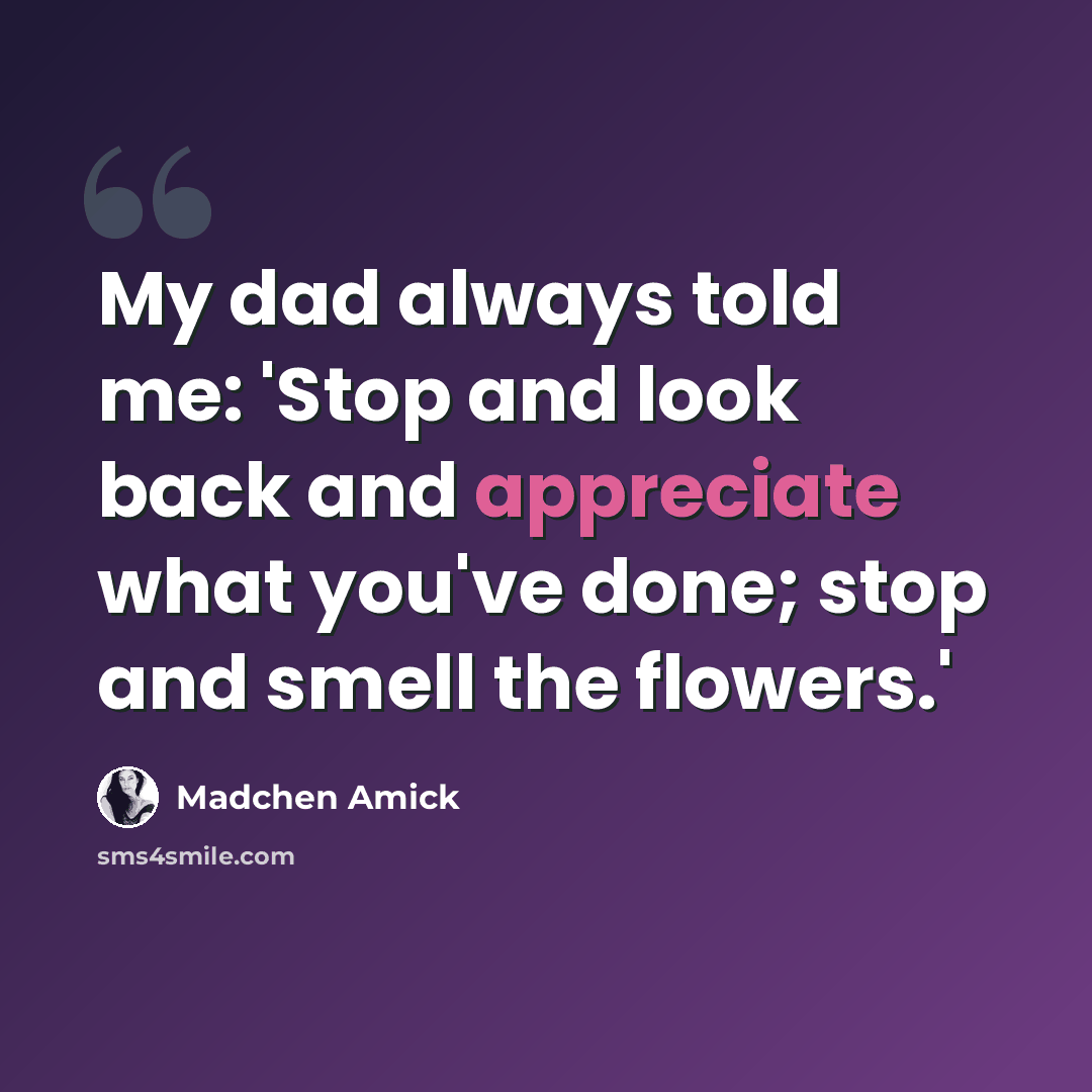“My dad always told me: 'Stop and look back and appreciate what you've done; stop and smell the flowers.'” quote by Madchen Amick