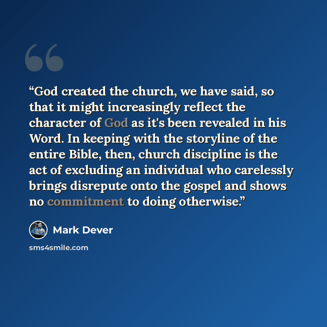 “God created the church, we have said, so that it might increasingly reflect the character of God as it's been revealed in his Word. In keeping with the storyline of the entire Bible, then, church discipline is the act of excluding an individual who carelessly brings disrepute onto the gospel and…” quote by Mark Dever