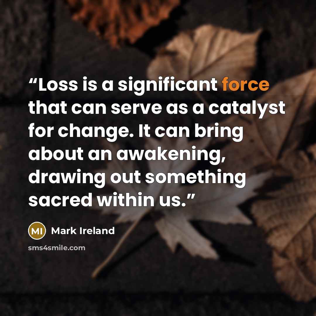 “Loss is a significant force that can serve as a catalyst for change. It can bring about an awakening, drawing out something sacred within us.” quote by Mark Ireland
