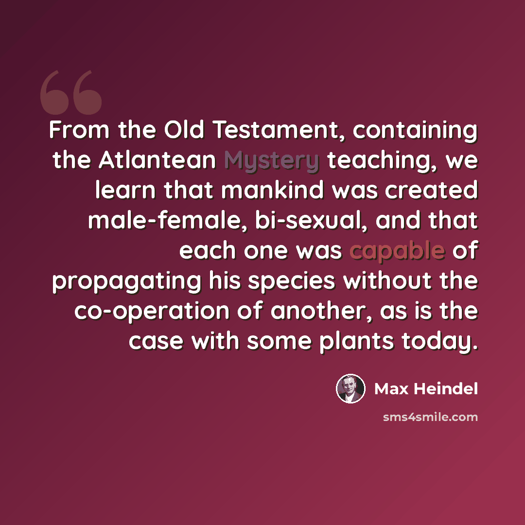 “From the Old Testament, containing the Atlantean Mystery teaching, we learn that mankind was created male-female, bi-sexual, and that each one was capable of propagating his species without the co-operation of another, as is the case with some plants today.” quote by Max Heindel