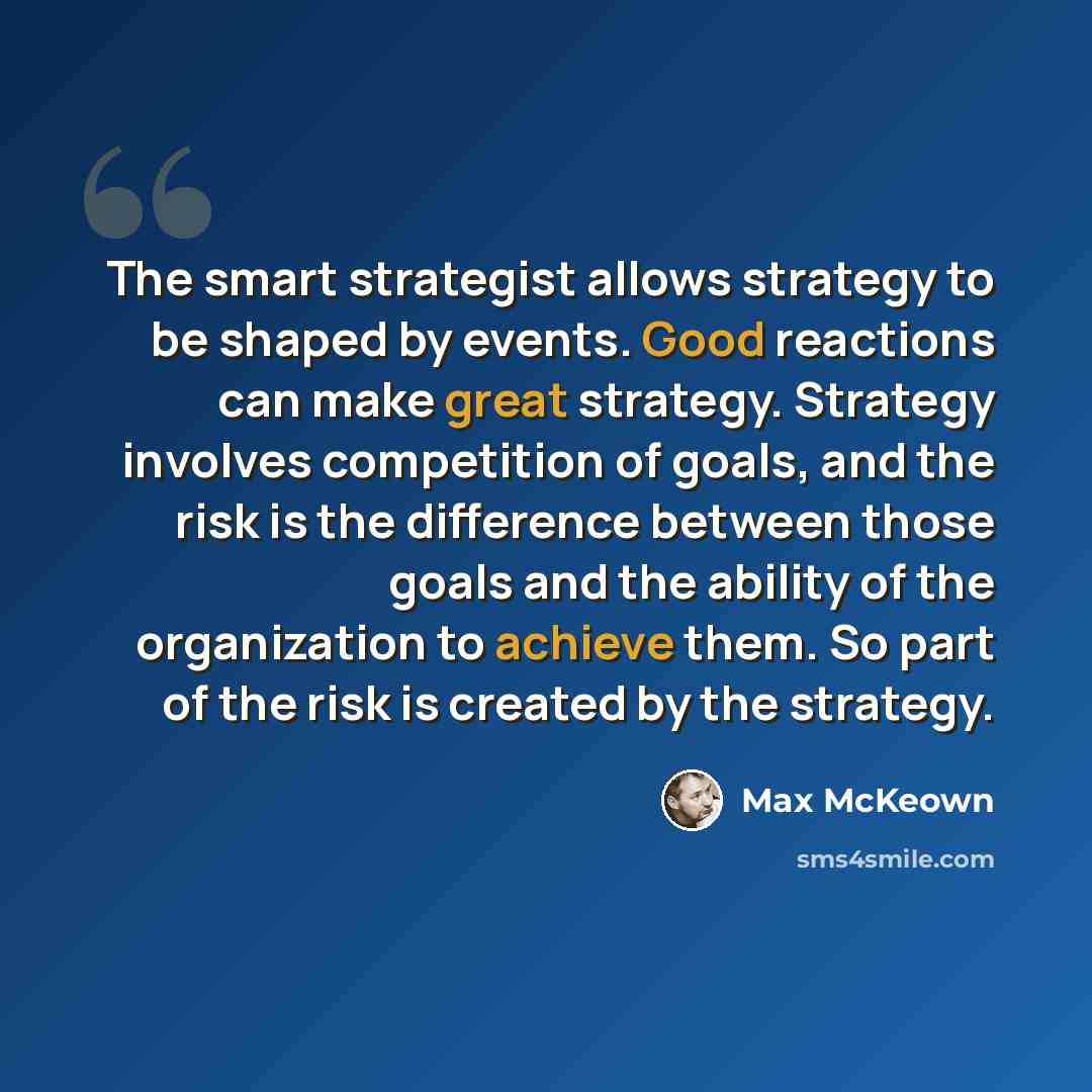 “The smart strategist allows strategy to be shaped by events. Good reactions can make great strategy. Strategy involves competition of goals, and the risk is the difference between those goals and the ability of the organization to achieve them. So part of the risk is created by the strategy.” quote by Max McKeown