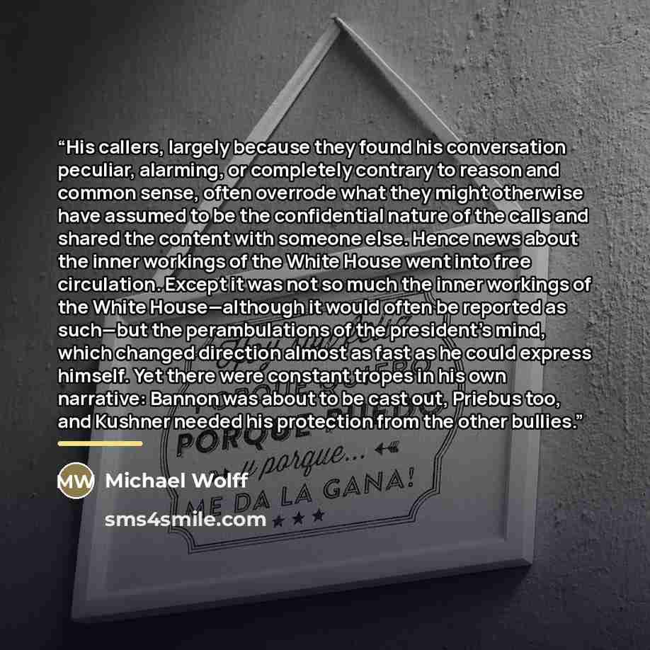 “His callers, largely because they found his conversation peculiar, alarming, or completely contrary to reason and common sense, often overrode what they might otherwise have assumed to be the confidential nature of the calls and shared the content with someone else. Hence news about the inner…” quote by Michael Wolff
