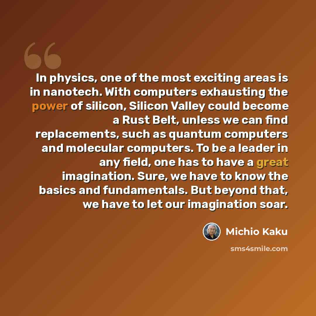 “In physics, one of the most exciting areas is in nanotech. With computers exhausting the power of silicon, Silicon Valley could become a Rust Belt, unless we can find replacements, such as quantum computers and molecular computers. To be a leader in any field, one has to have a great imagination…” quote by Michio Kaku