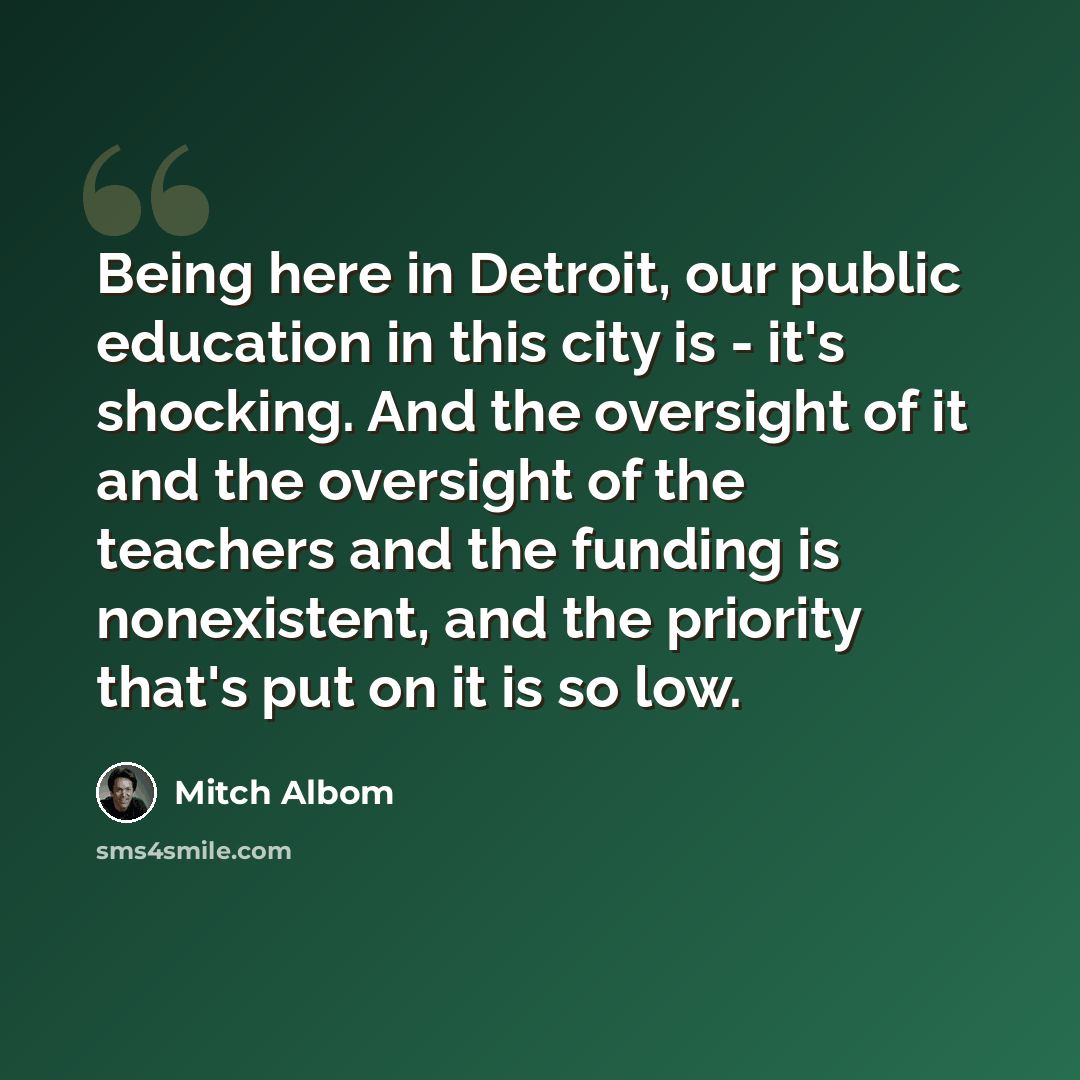 “Being here in Detroit, our public education in this city is - it's shocking. And the oversight of it and the oversight of the teachers and the funding is nonexistent, and the priority that's put on it is so low.” quote by Mitch Albom
