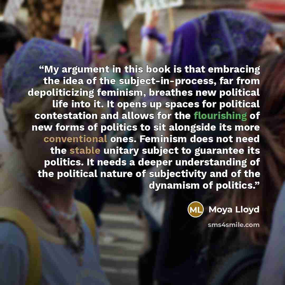 “My argument in this book is that embracing the idea of the subject-in-process, far from depoliticizing feminism, breathes new political life into it. It opens up spaces for political contestation and allows for the flourishing of new forms of politics to sit alongside its more conventional ones…” quote by Moya Lloyd