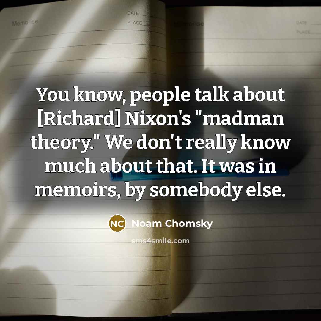 “You know, people talk about [Richard] Nixon's "madman theory." We don't really know much about that. It was in memoirs, by somebody else.” quote by Noam Chomsky
