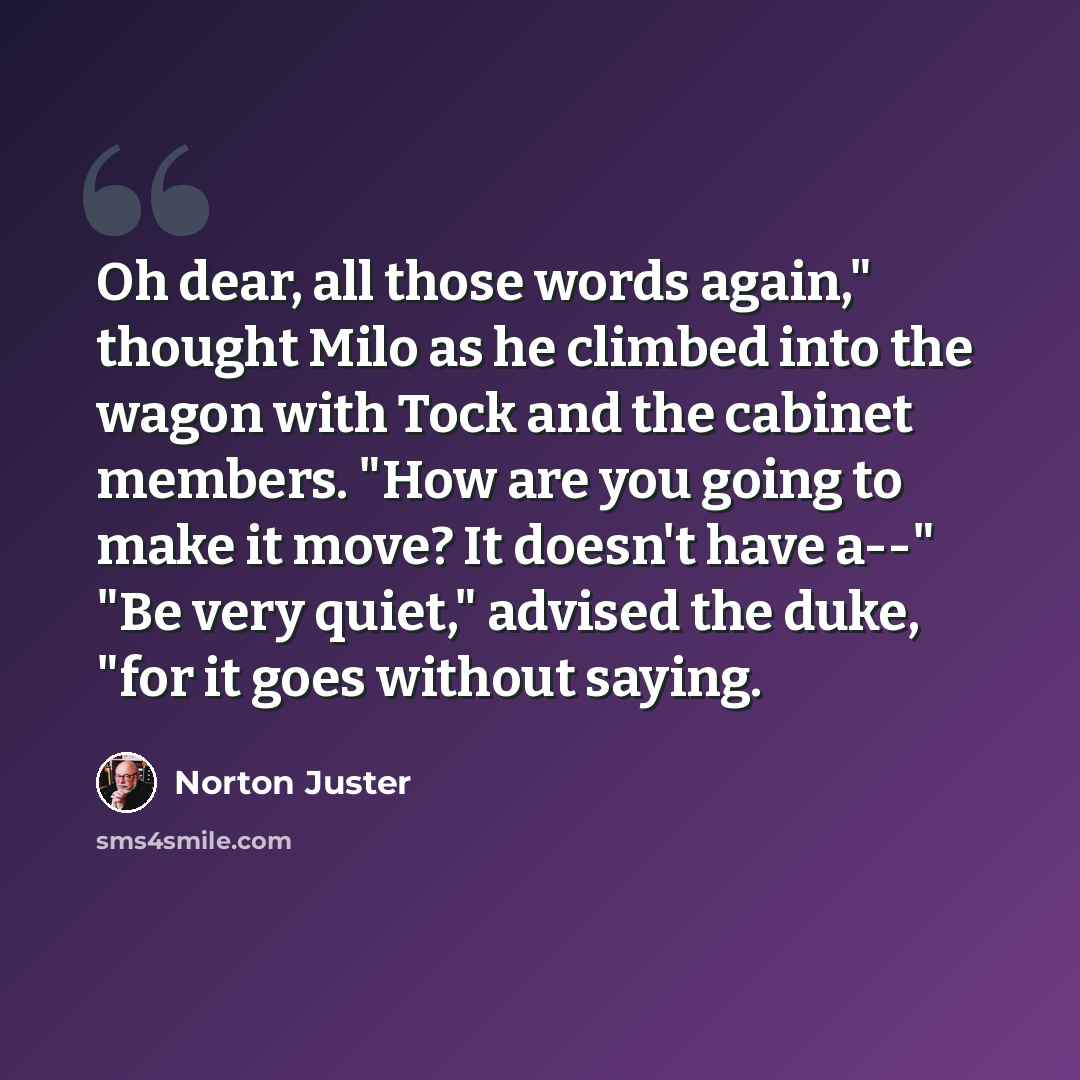 “Oh dear, all those words again," thought Milo as he climbed into the wagon with Tock and the cabinet members. "How are you going to make it move? It doesn't have a--" "Be very quiet," advised the duke, "for it goes without saying.” quote by Norton Juster