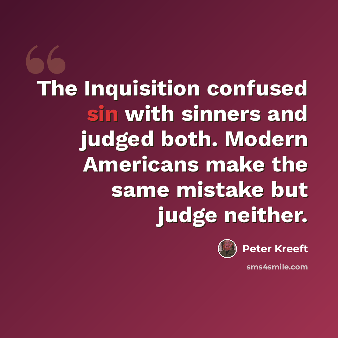 “The Inquisition confused sin with sinners and judged both. Modern Americans make the same mistake but judge neither.” quote by Peter Kreeft