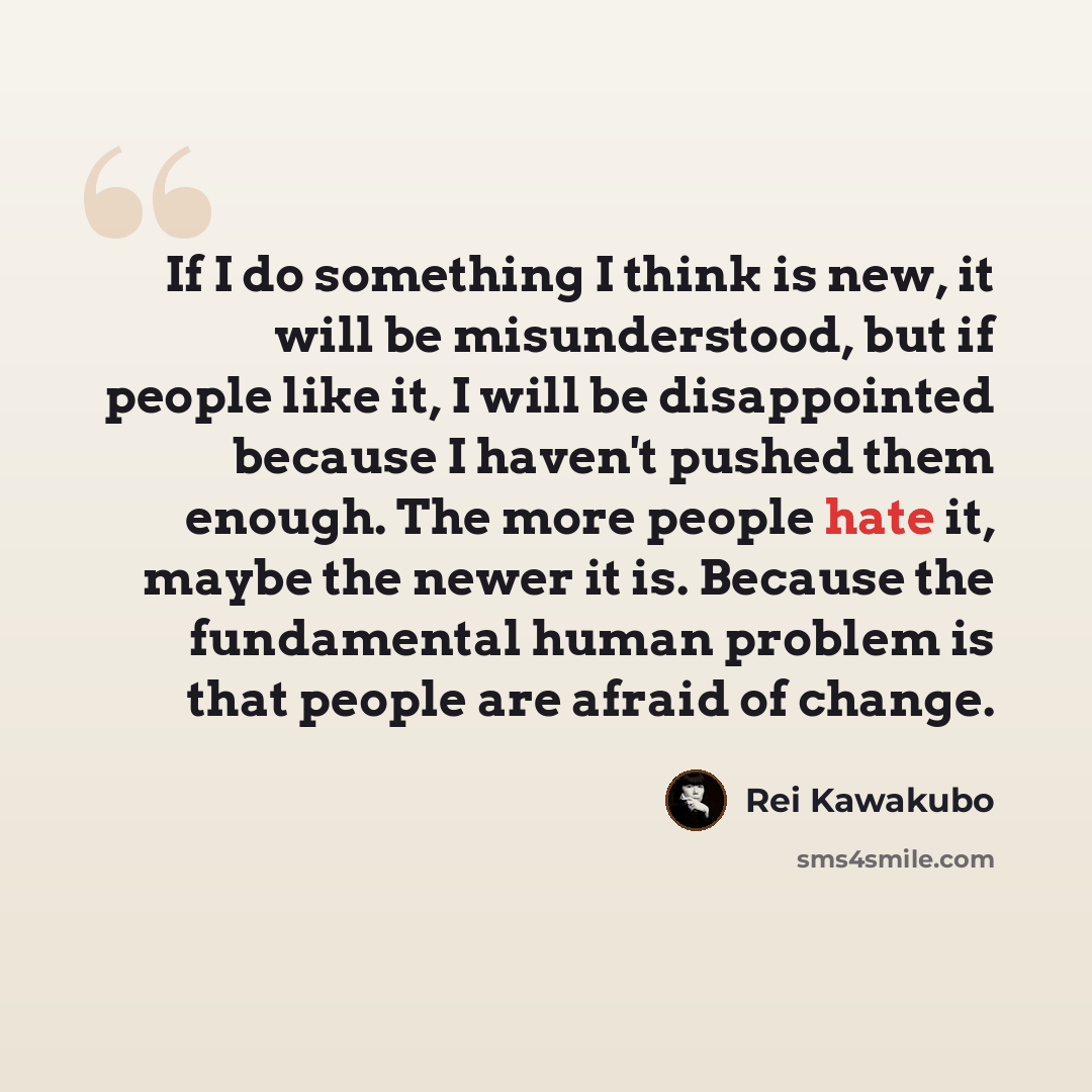 “If I do something I think is new, it will be misunderstood, but if people like it, I will be disappointed because I haven't pushed them enough. The more people hate it, maybe the newer it is. Because the fundamental human problem is that people are afraid of change.” quote by Rei Kawakubo