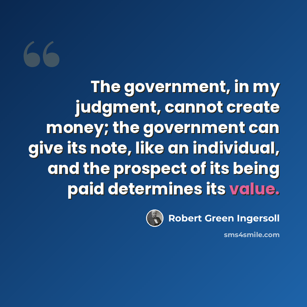 “The government, in my judgment, cannot create money; the government can give its note, like an individual, and the prospect of its being paid determines its value.” quote by Robert Green Ingersoll