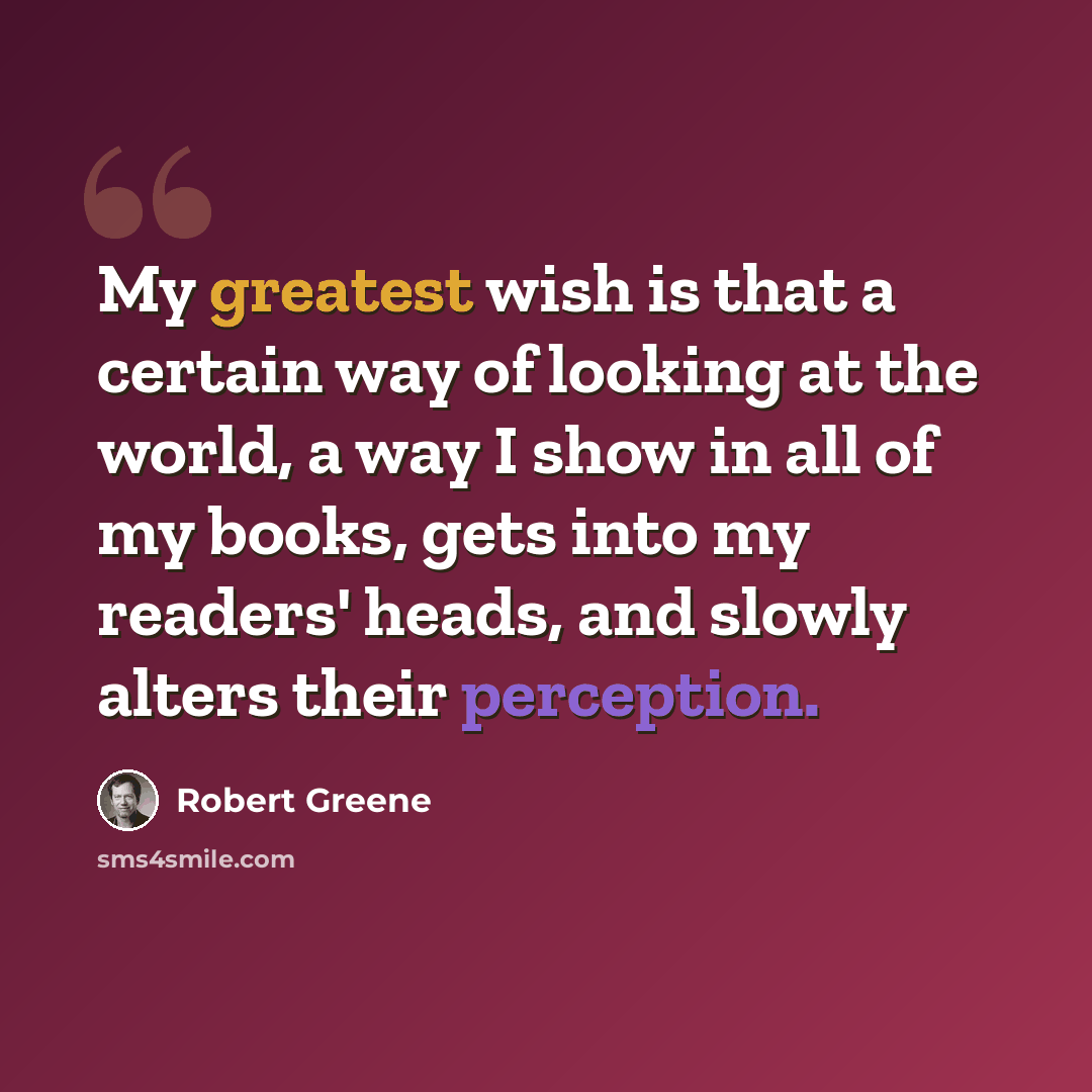 “My greatest wish is that a certain way of looking at the world, a way I show in all of my books, gets into my readers' heads, and slowly alters their perception.” quote by Robert Greene