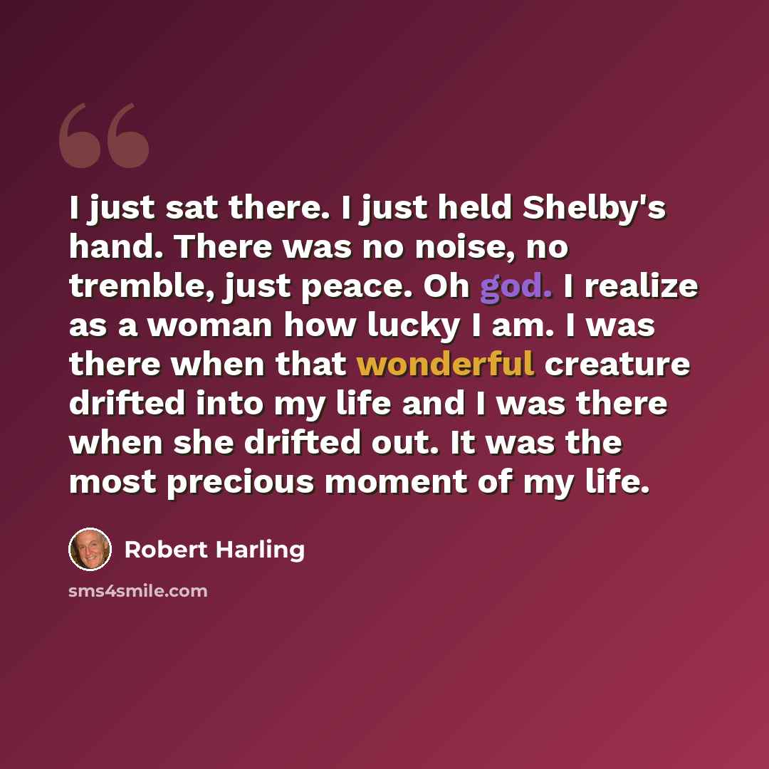 “I just sat there. I just held Shelby's hand. There was no noise, no tremble, just peace. Oh god. I realize as a woman how lucky I am. I was there when that wonderful creature drifted into my life and I was there when she drifted out. It was the most precious moment of my life.” quote by Robert Harling