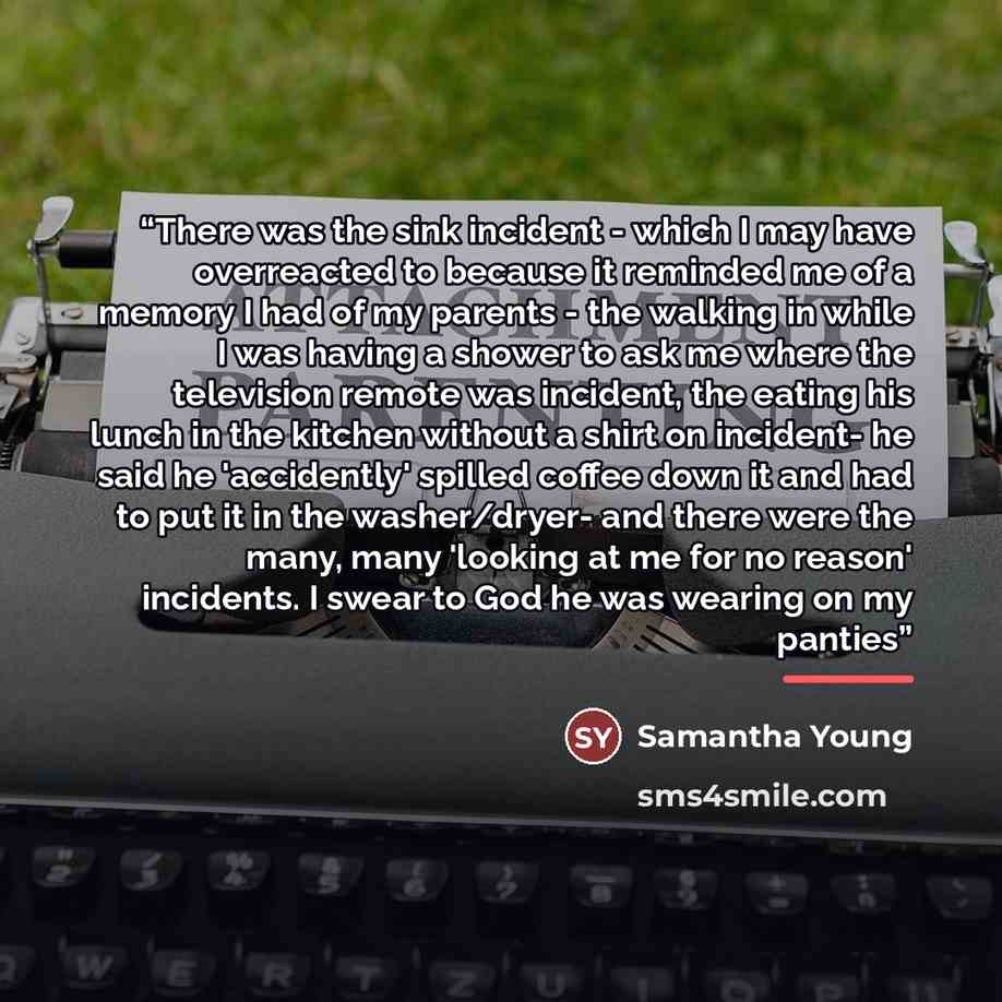 “There was the sink incident - which I may have overreacted to because it reminded me of a memory I had of my parents - the walking in while I was having a shower to ask me where the television remote was incident, the eating his lunch in the kitchen without a shirt on incident- he said he…” quote by Samantha Young