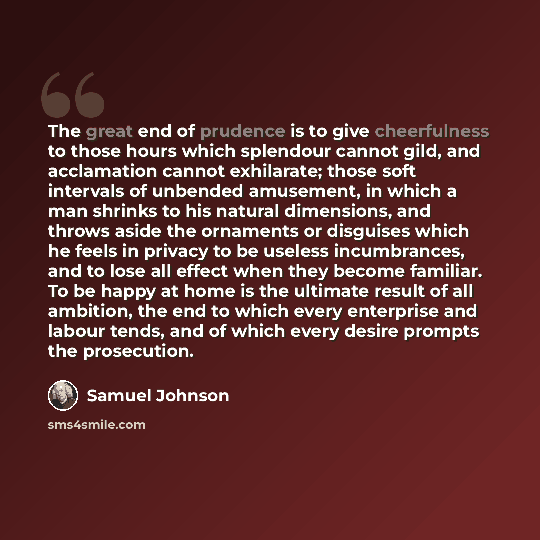 “The great end of prudence is to give cheerfulness to those hours which splendour cannot gild, and acclamation cannot exhilarate; those soft intervals of unbended amusement, in which a man shrinks to his natural dimensions, and throws aside the ornaments or disguises which he feels in privacy to be…” quote by Samuel Johnson