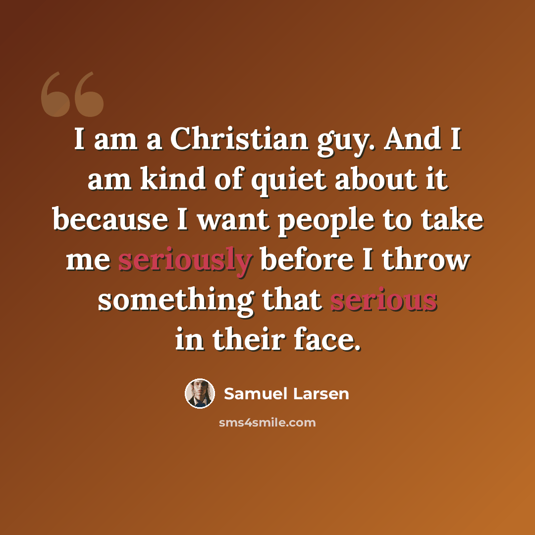 “I am a Christian guy. And I am kind of quiet about it because I want people to take me seriously before I throw something that serious in their face.” quote by Samuel Larsen
