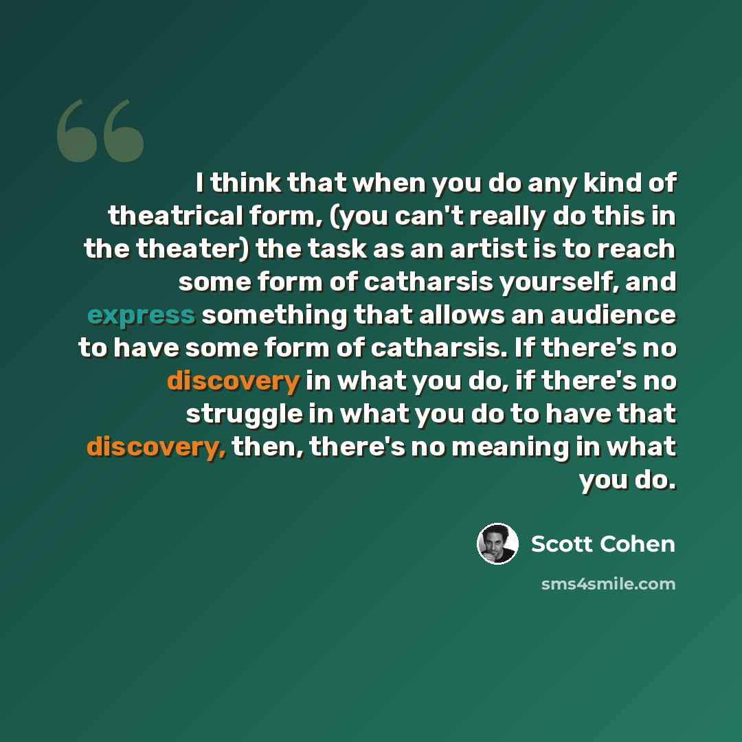 “I think that when you do any kind of theatrical form, (you can't really do this in the theater) the task as an artist is to reach some form of catharsis yourself, and express something that allows an audience to have some form of catharsis. If there's no discovery in what you do, if there's no…” quote by Scott Cohen