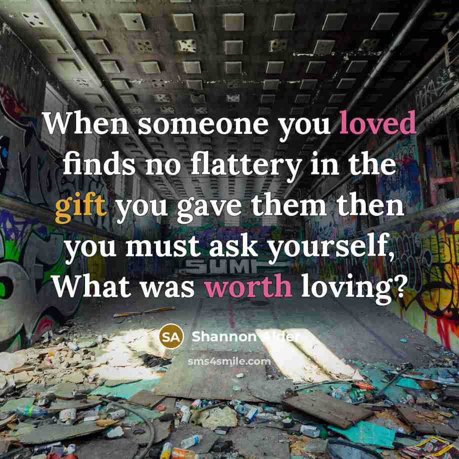 “When someone you loved finds no flattery in the gift you gave them then you must ask yourself, What was worth loving?” quote by Shannon Alder