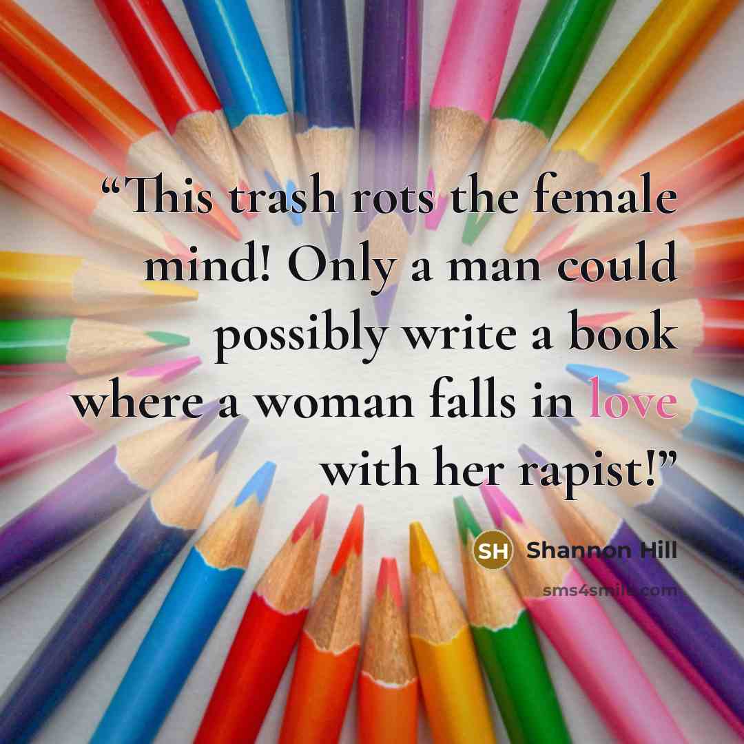“This trash rots the female mind! Only a man could possibly write a book where a woman falls in love with her rapist!” quote by Shannon Hill