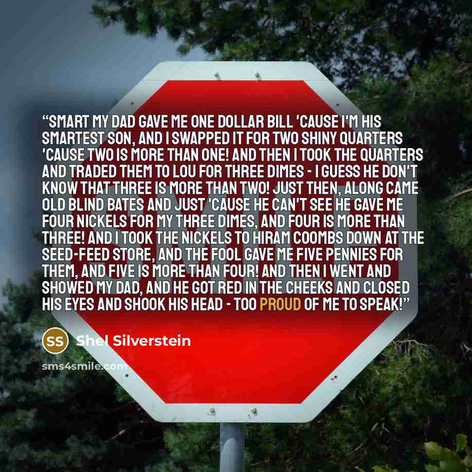 “SMART My dad gave me one dollar bill 'Cause I'm his smartest son, And I swapped it for two shiny quarters 'Cause two is more than one! And then I took the quarters And traded them to Lou For three dimes - I guess he don't know That three is more than two! Just then, along came old blind Bates And…” quote by Shel Silverstein