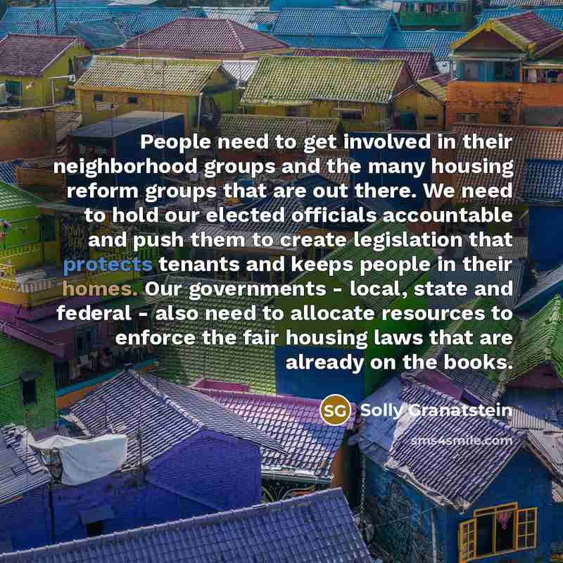 “People need to get involved in their neighborhood groups and the many housing reform groups that are out there. We need to hold our elected officials accountable and push them to create legislation that protects tenants and keeps people in their homes. Our governments - local, state and federal…” quote by Solly Granatstein