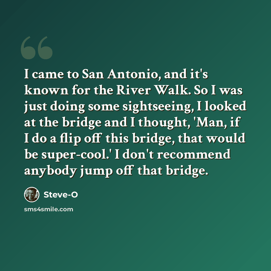 “I came to San Antonio, and it's known for the River Walk. So I was just doing some sightseeing, I looked at the bridge and I thought, 'Man, if I do a flip off this bridge, that would be super-cool.' I don't recommend anybody jump off that bridge.” quote by Steve-O