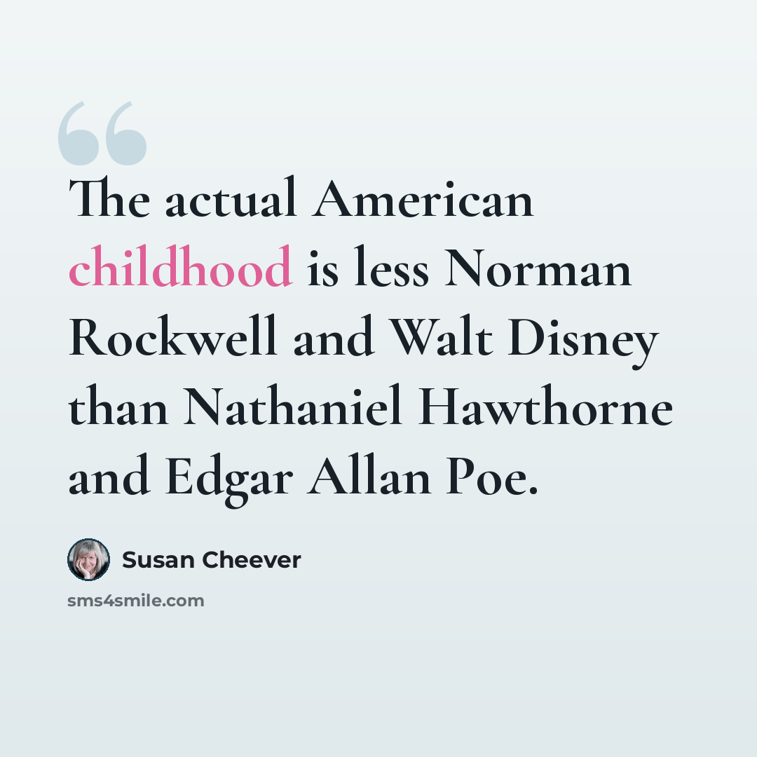 “The actual American childhood is less Norman Rockwell and Walt Disney than Nathaniel Hawthorne and Edgar Allan Poe.” quote by Susan Cheever