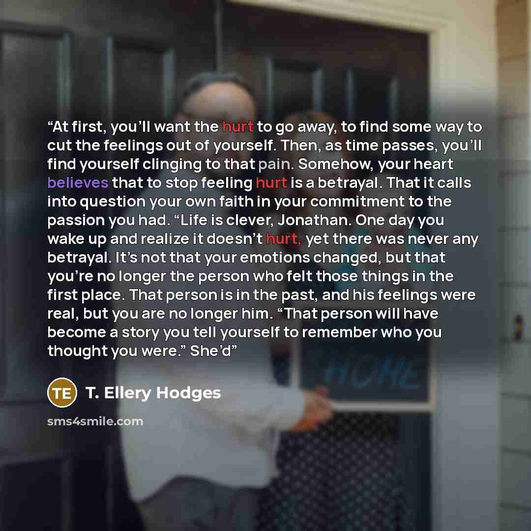 “At first, you’ll want the hurt to go away, to find some way to cut the feelings out of yourself. Then, as time passes, you’ll find yourself clinging to that pain. Somehow, your heart believes that to stop feeling hurt is a betrayal. That it calls into question your own faith in your commitment to…” quote by T. Ellery Hodges