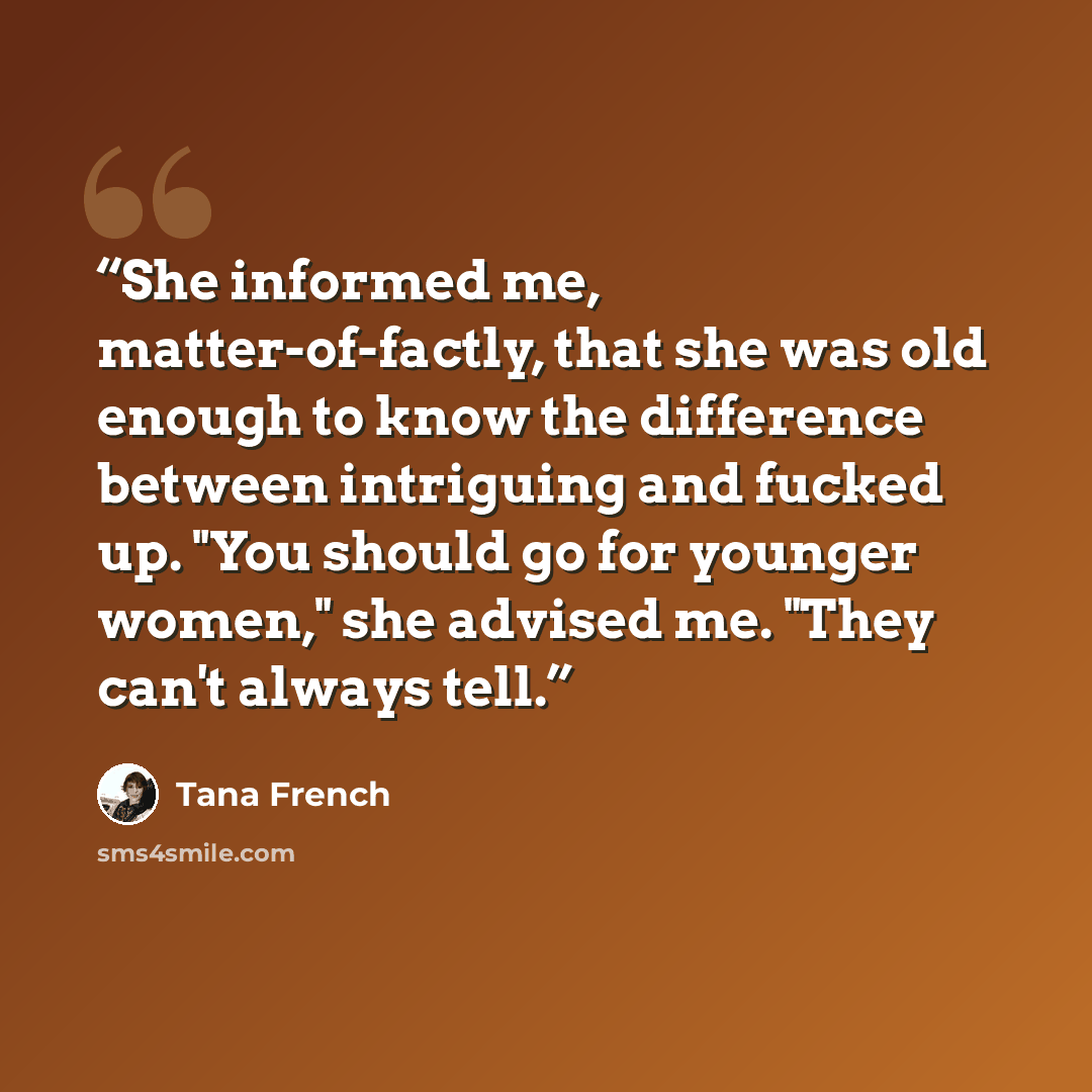 “She informed me, matter-of-factly, that she was old enough to know the difference between intriguing and fucked up. "You should go for younger women," she advised me. "They can't always tell.” quote by Tana French