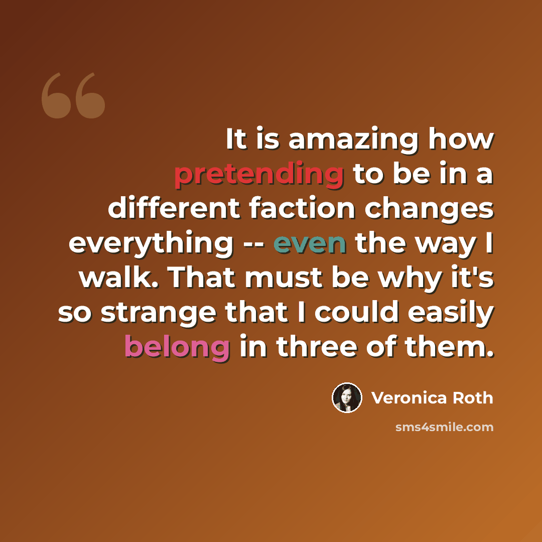 “It is amazing how pretending to be in a different faction changes everything -- even the way I walk. That must be why it's so strange that I could easily belong in three of them.” quote by Veronica Roth