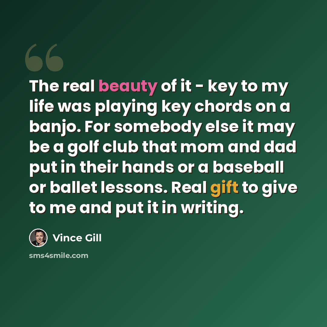 “The real beauty of it - key to my life was playing key chords on a banjo. For somebody else it may be a golf club that mom and dad put in their hands or a baseball or ballet lessons. Real gift to give to me and put it in writing.” quote by Vince Gill