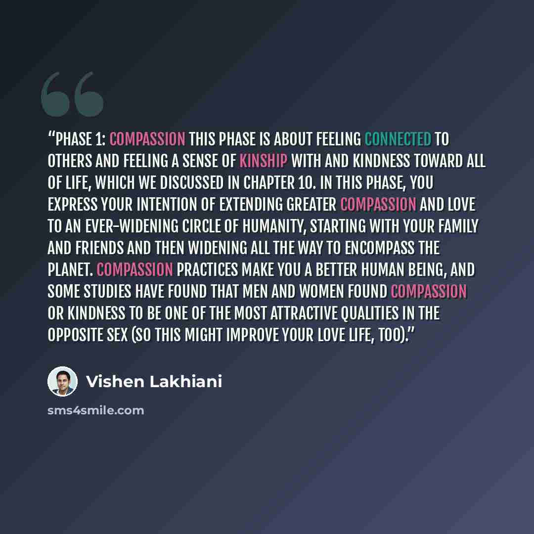 “Phase 1: Compassion This phase is about feeling connected to others and feeling a sense of kinship with and kindness toward all of life, which we discussed in Chapter 10. In this phase, you express your intention of extending greater compassion and love to an ever-widening circle of humanity…” quote by Vishen Lakhiani