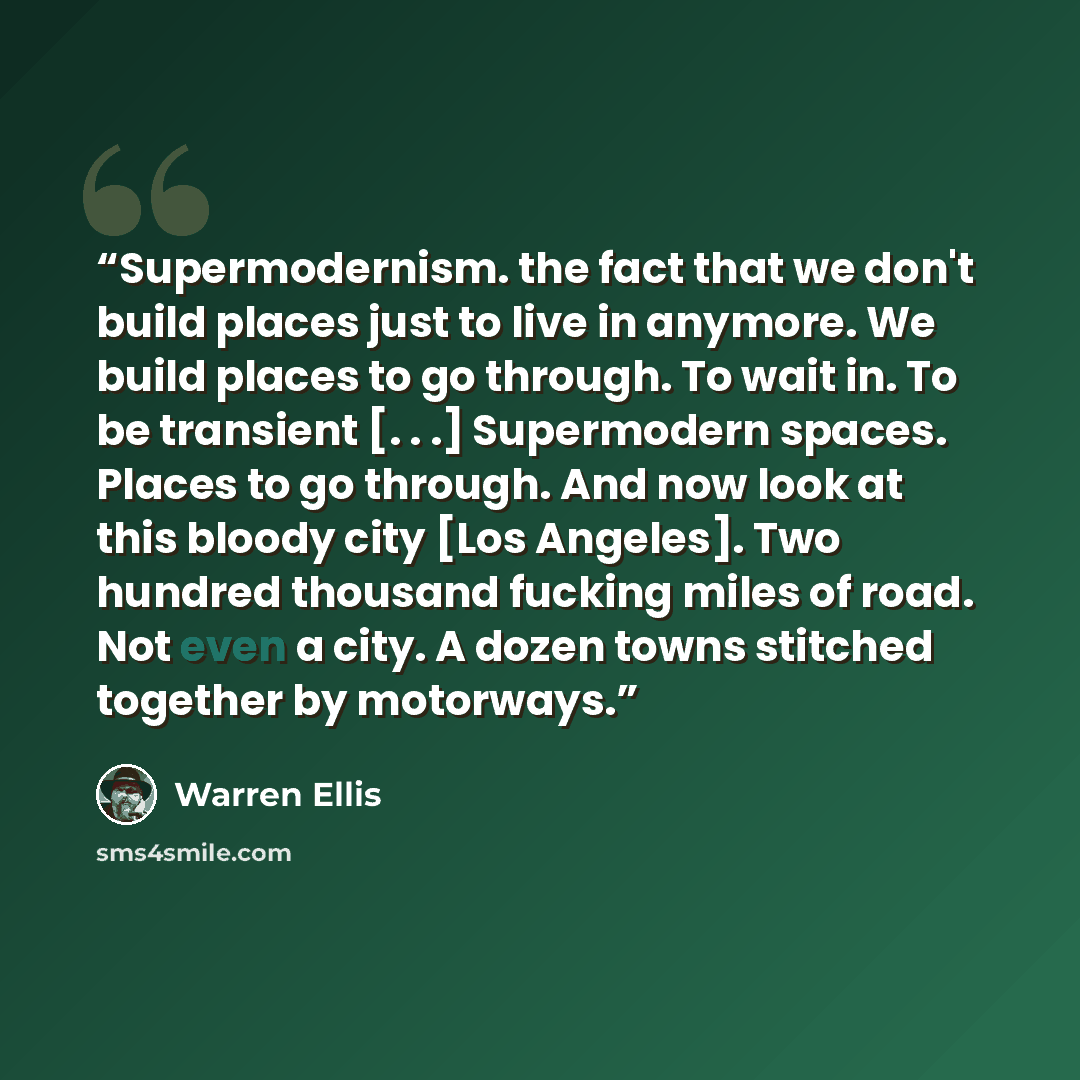 “Supermodernism. the fact that we don't build places just to live in anymore. We build places to go through. To wait in. To be transient [. . .] Supermodern spaces. Places to go through. And now look at this bloody city [Los Angeles]. Two hundred thousand fucking miles of road. Not even a city. A…” quote by Warren Ellis