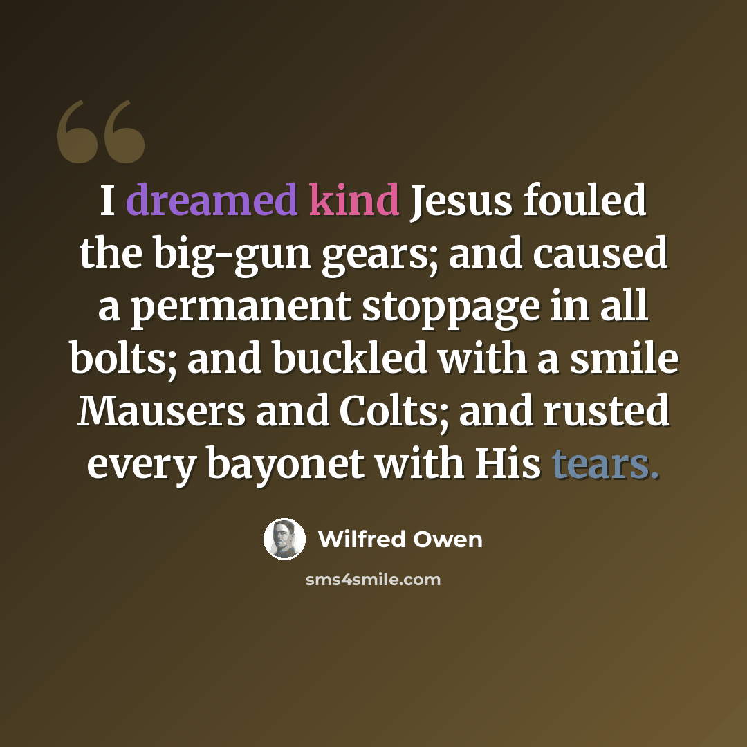 “I dreamed kind Jesus fouled the big-gun gears; and caused a permanent stoppage in all bolts; and buckled with a smile Mausers and Colts; and rusted every bayonet with His tears.” quote by Wilfred Owen