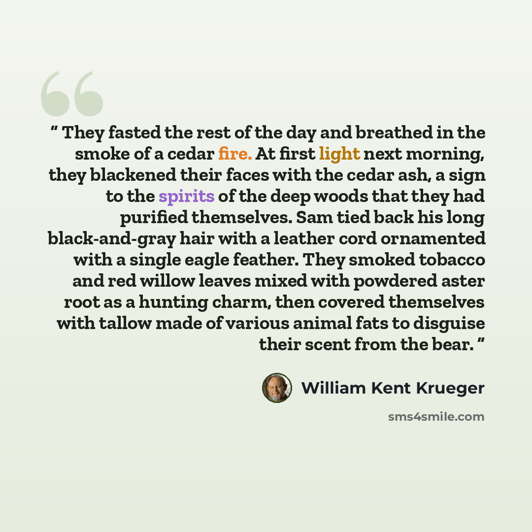 “They fasted the rest of the day and breathed in the smoke of a cedar fire. At first light next morning, they blackened their faces with the cedar ash, a sign to the spirits of the deep woods that they had purified themselves. Sam tied back his long black-and-gray hair with a leather cord…” quote by William Kent Krueger