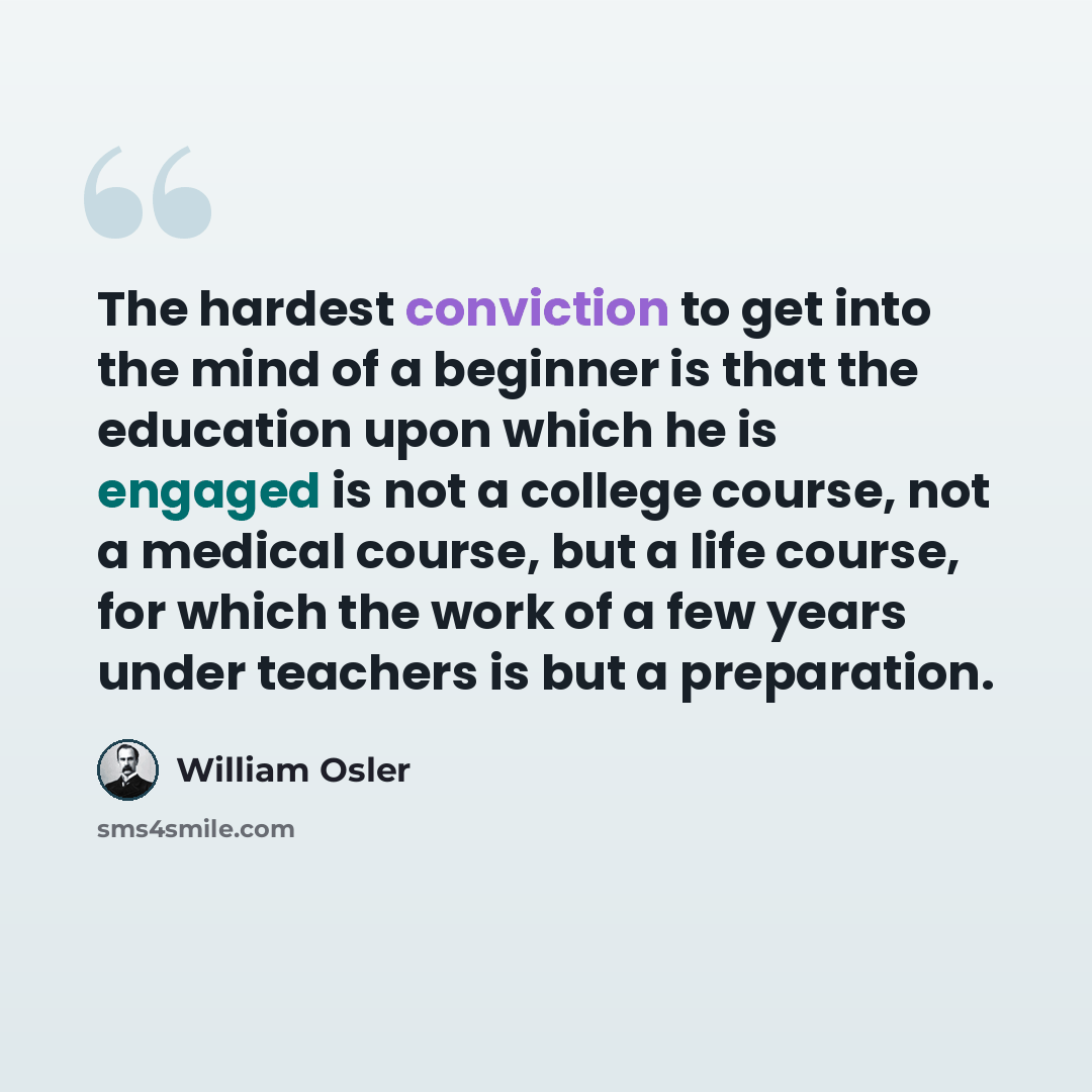 “The hardest conviction to get into the mind of a beginner is that the education upon which he is engaged is not a college course, not a medical course, but a life course, for which the work of a few years under teachers is but a preparation.” quote by William Osler