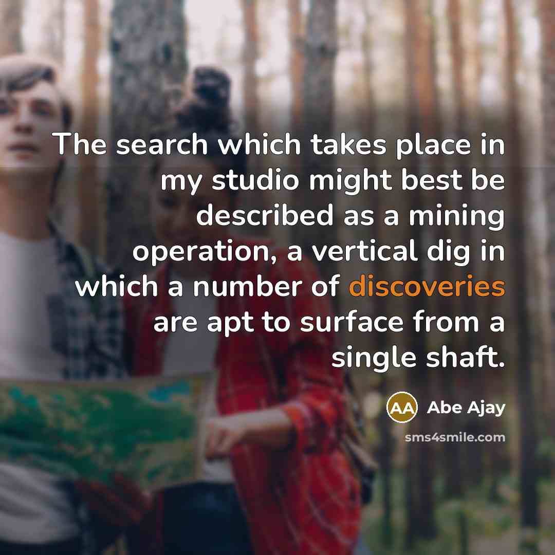“The search which takes place in my studio might best be described as a mining operation, a vertical dig in which a number of discoveries are apt to surface from a single shaft.” quote by Abe Ajay