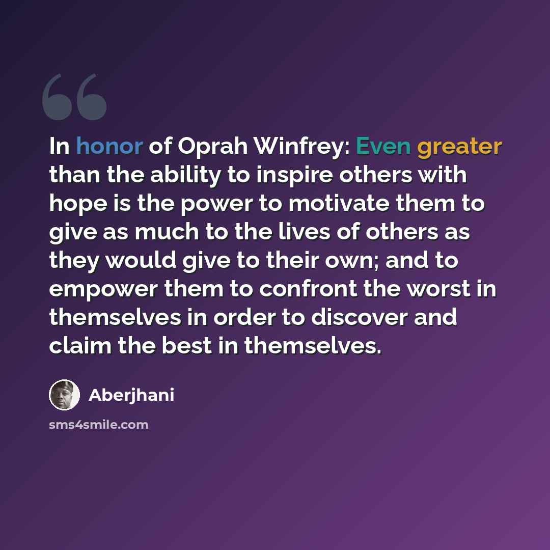 “In honor of Oprah Winfrey: Even greater than the ability to inspire others with hope is the power to motivate them to give as much to the lives of others as they would give to their own; and to empower them to confront the worst in themselves in order to discover and claim the best in themselves.” quote by Aberjhani