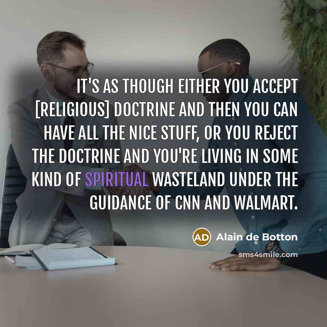 “It's as though either you accept [religious] doctrine and then you can have all the nice stuff, or you reject the doctrine and you're living in some kind of spiritual wasteland under the guidance of CNN and Walmart.” quote by Alain de Botton