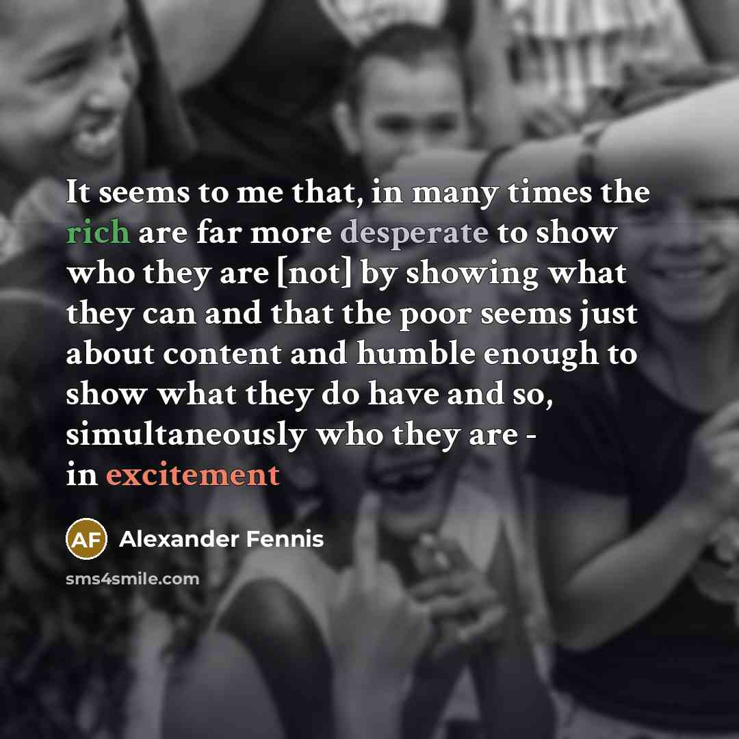 “It seems to me that, in many times the rich are far more desperate to show who they are [not] by showing what they can and that the poor seems just about content and humble enough to show what they do have and so, simultaneously who they are - in excitement” quote by Alexander Fennis