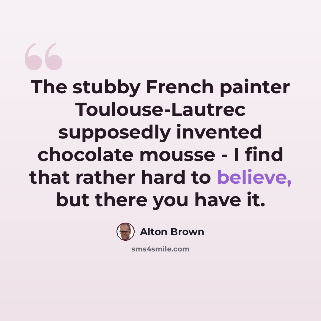 “The stubby French painter Toulouse-Lautrec supposedly invented chocolate mousse - I find that rather hard to believe, but there you have it.” quote by Alton Brown
