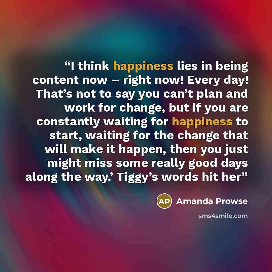 “I think happiness lies in being content now – right now! Every day! That’s not to say you can’t plan and work for change, but if you are constantly waiting for happiness to start, waiting for the change that will make it happen, then you just might miss some really good days along the way.’…” quote by Amanda Prowse