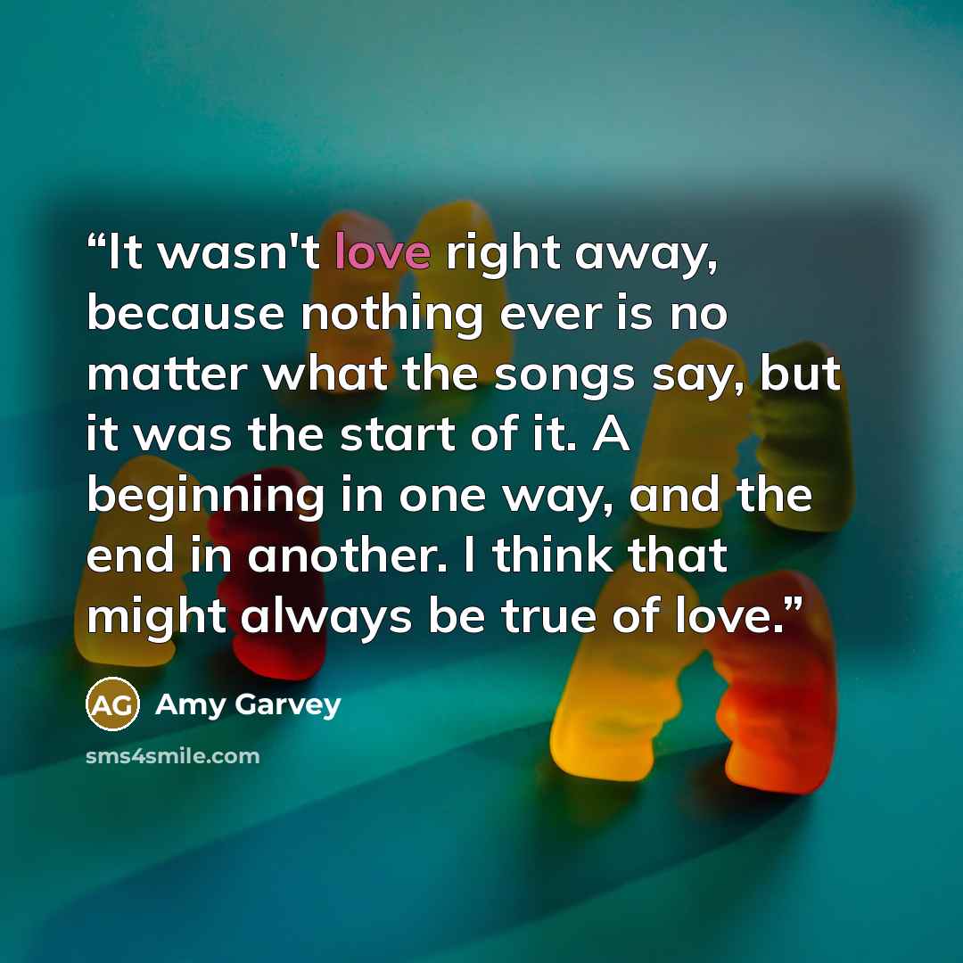 “It wasn't love right away, because nothing ever is no matter what the songs say, but it was the start of it. A beginning in one way, and the end in another. I think that might always be true of love.” quote by Amy Garvey