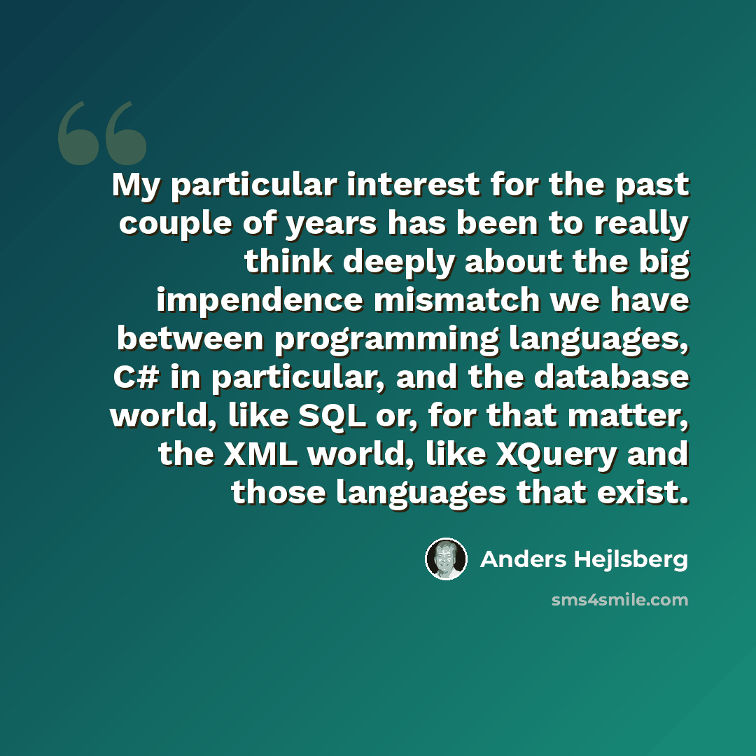 “My particular interest for the past couple of years has been to really think deeply about the big impendence mismatch we have between programming languages, C# in particular, and the database world, like SQL or, for that matter, the XML world, like XQuery and those languages that exist.” quote by Anders Hejlsberg